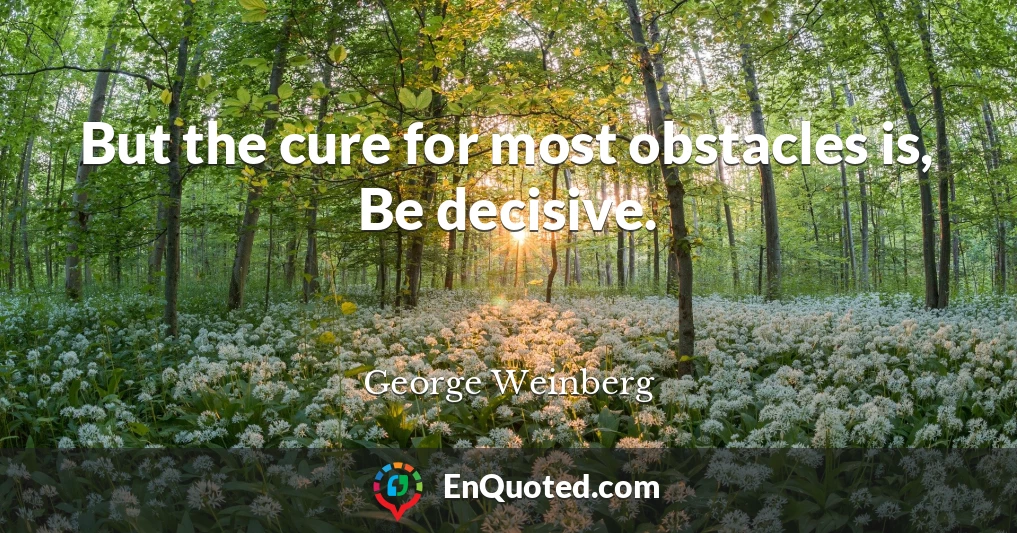 But the cure for most obstacles is, Be decisive.