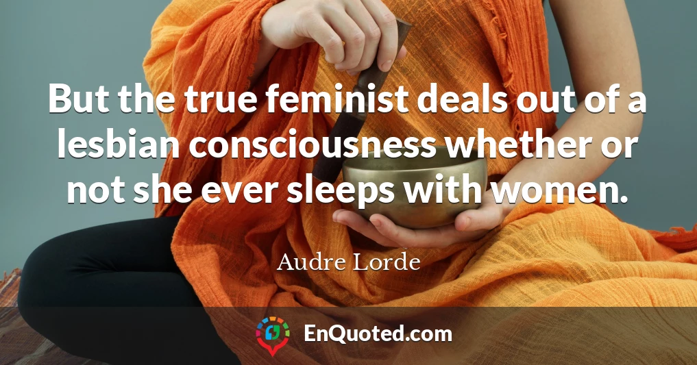 But the true feminist deals out of a lesbian consciousness whether or not she ever sleeps with women.