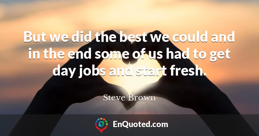 But we did the best we could and in the end some of us had to get day jobs and start fresh.