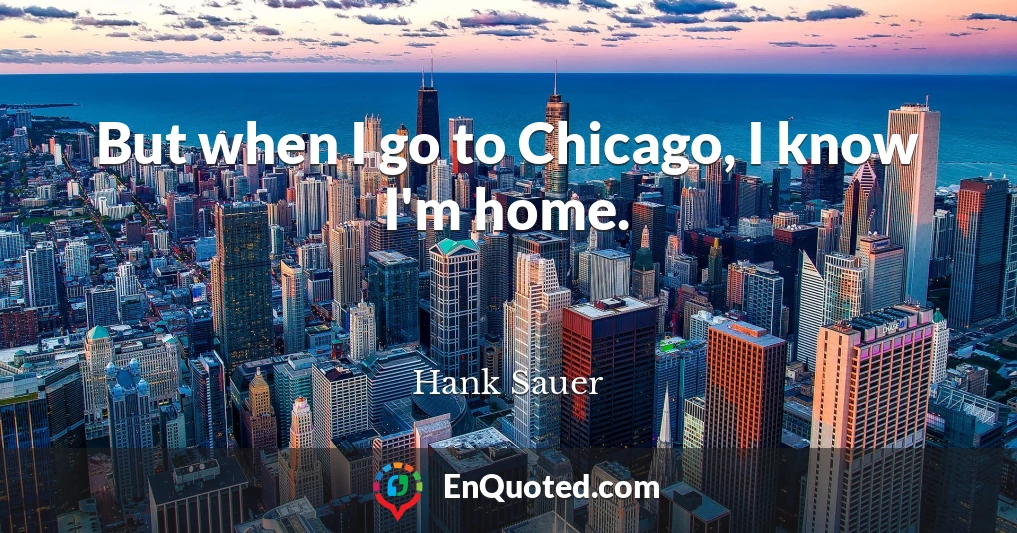 But when I go to Chicago, I know I'm home.