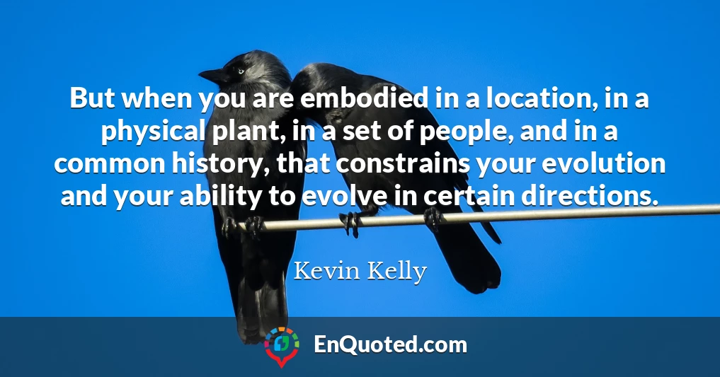 But when you are embodied in a location, in a physical plant, in a set of people, and in a common history, that constrains your evolution and your ability to evolve in certain directions.