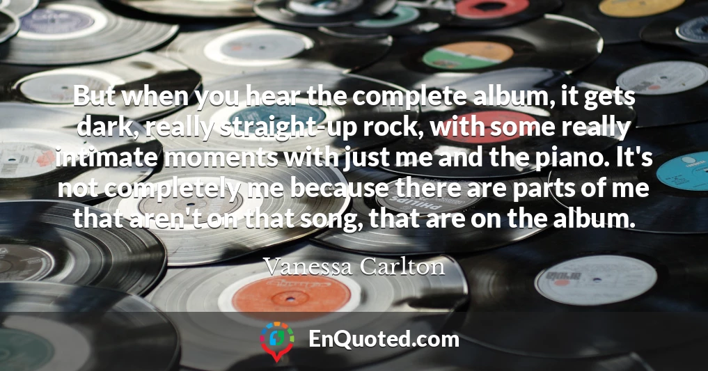 But when you hear the complete album, it gets dark, really straight-up rock, with some really intimate moments with just me and the piano. It's not completely me because there are parts of me that aren't on that song, that are on the album. But when you hear the complete album, it gets dark, really straight-up rock, with some really intimate moments with just me and the piano. It's not completely me because there are parts of me that aren't on that song, that are on the album.