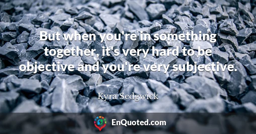 But when you're in something together, it's very hard to be objective and you're very subjective.