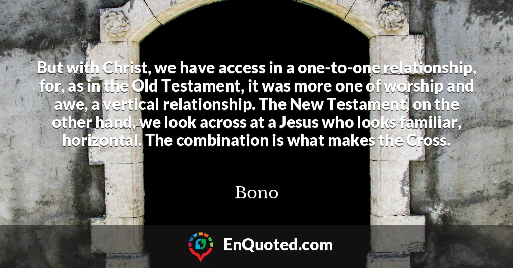 But with Christ, we have access in a one-to-one relationship, for, as in the Old Testament, it was more one of worship and awe, a vertical relationship. The New Testament, on the other hand, we look across at a Jesus who looks familiar, horizontal. The combination is what makes the Cross.