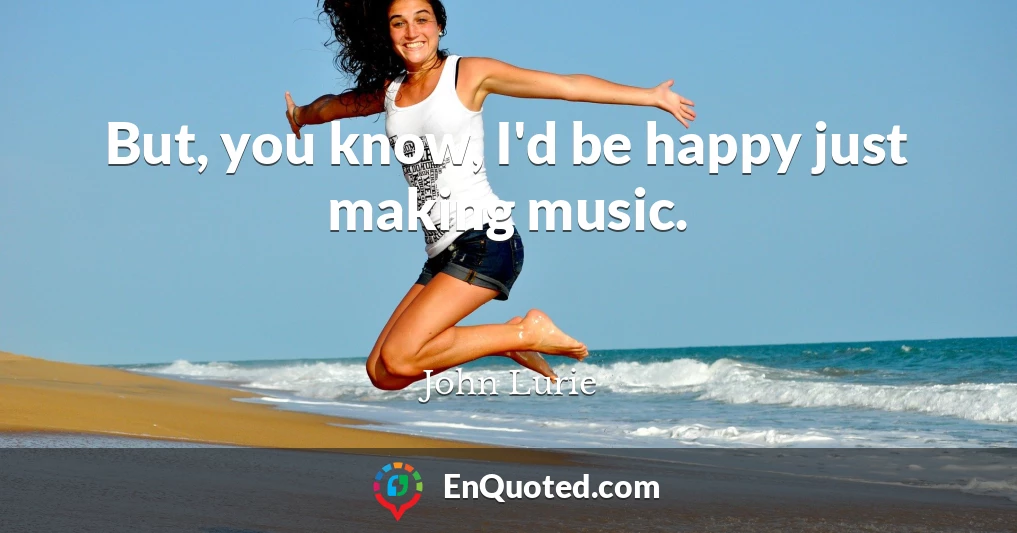But, you know, I'd be happy just making music.