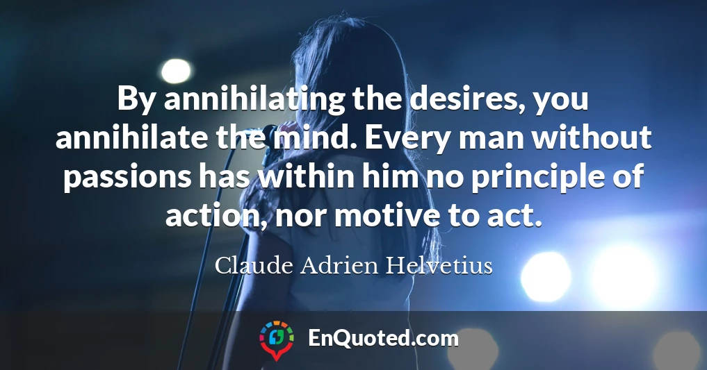 By annihilating the desires, you annihilate the mind. Every man without passions has within him no principle of action, nor motive to act.
