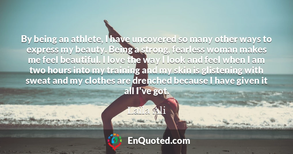 By being an athlete, I have uncovered so many other ways to express my beauty. Being a strong, fearless woman makes me feel beautiful. I love the way I look and feel when I am two hours into my training and my skin is glistening with sweat and my clothes are drenched because I have given it all I've got.