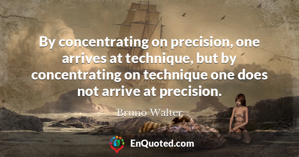 By concentrating on precision, one arrives at technique, but by concentrating on technique one does not arrive at precision.