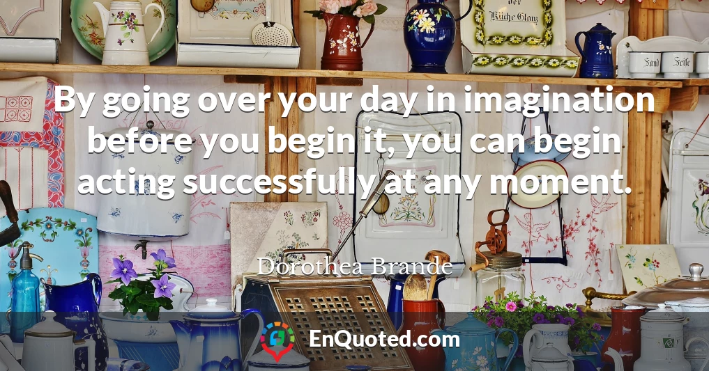 By going over your day in imagination before you begin it, you can begin acting successfully at any moment.