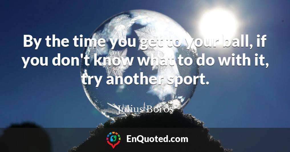 By the time you get to your ball, if you don't know what to do with it, try another sport.