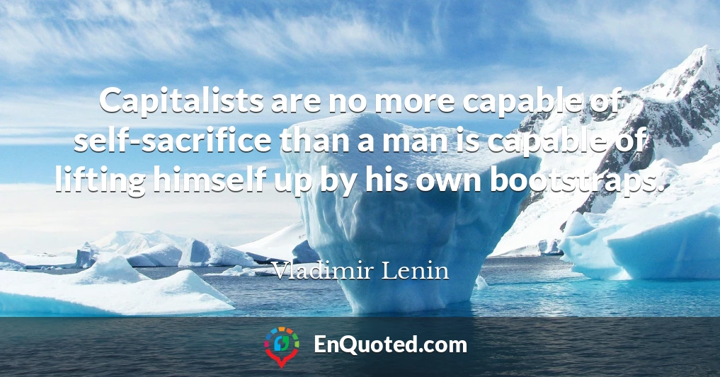 Capitalists are no more capable of self-sacrifice than a man is capable of lifting himself up by his own bootstraps.