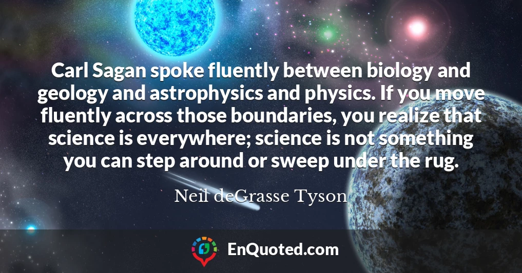 Carl Sagan spoke fluently between biology and geology and astrophysics and physics. If you move fluently across those boundaries, you realize that science is everywhere; science is not something you can step around or sweep under the rug.