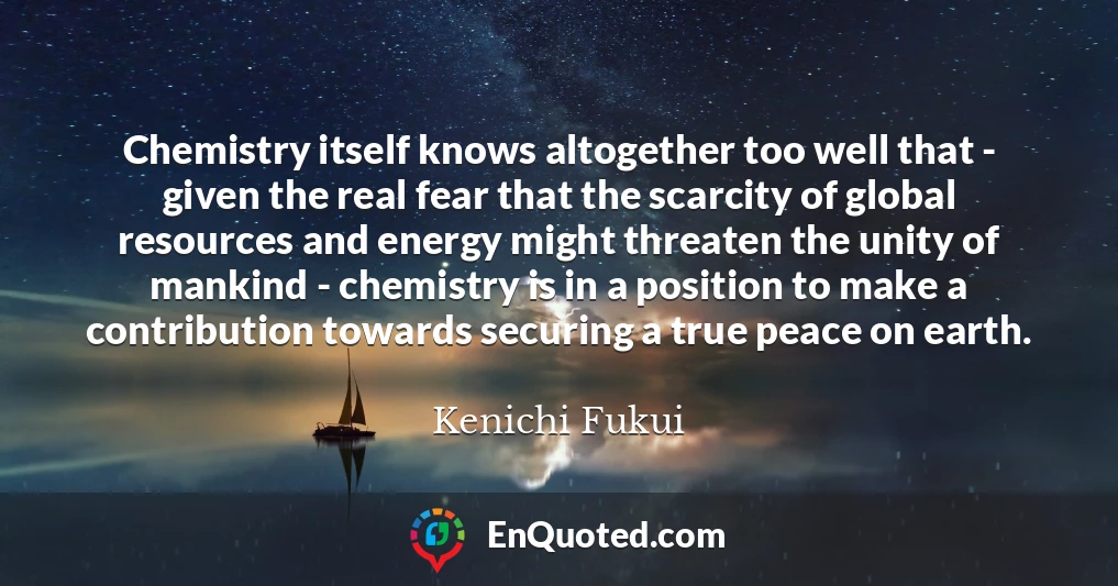 Chemistry itself knows altogether too well that - given the real fear that the scarcity of global resources and energy might threaten the unity of mankind - chemistry is in a position to make a contribution towards securing a true peace on earth.