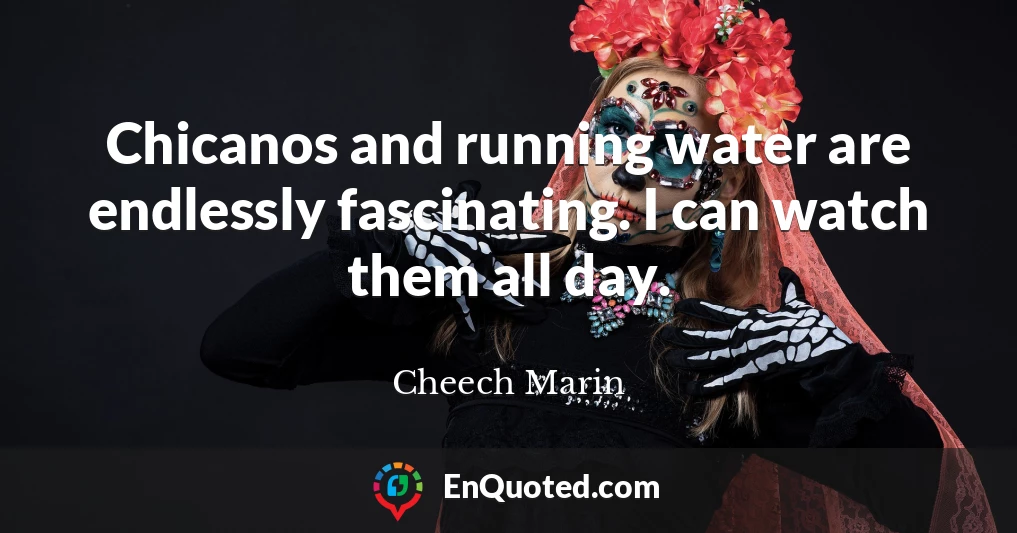 Chicanos and running water are endlessly fascinating. I can watch them all day.