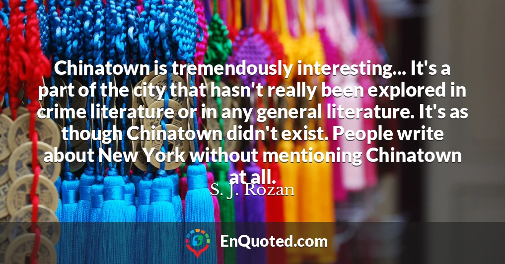 Chinatown is tremendously interesting... It's a part of the city that hasn't really been explored in crime literature or in any general literature. It's as though Chinatown didn't exist. People write about New York without mentioning Chinatown at all.