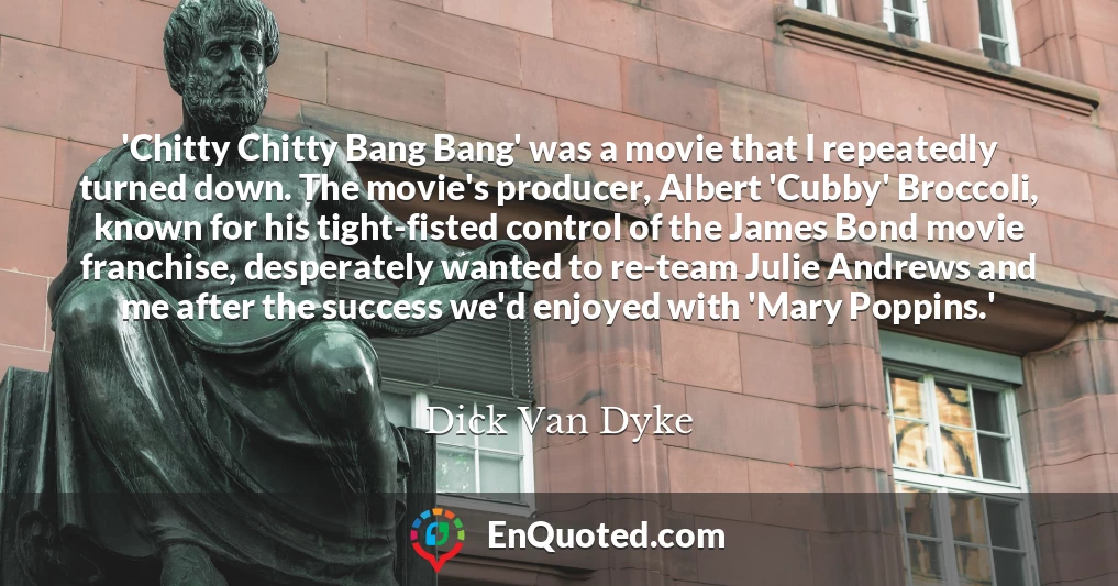 'Chitty Chitty Bang Bang' was a movie that I repeatedly turned down. The movie's producer, Albert 'Cubby' Broccoli, known for his tight-fisted control of the James Bond movie franchise, desperately wanted to re-team Julie Andrews and me after the success we'd enjoyed with 'Mary Poppins.'