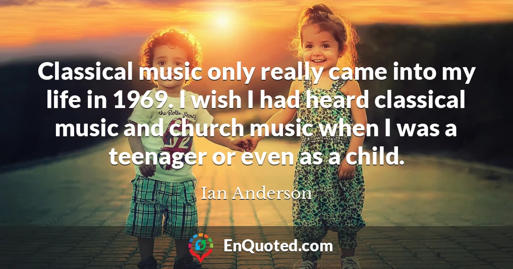 Classical music only really came into my life in 1969. I wish I had heard classical music and church music when I was a teenager or even as a child.