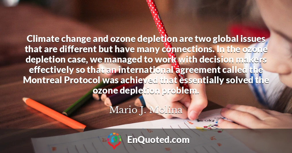 Climate change and ozone depletion are two global issues that are different but have many connections. In the ozone depletion case, we managed to work with decision makers effectively so that an international agreement called the Montreal Protocol was achieved that essentially solved the ozone depletion problem.