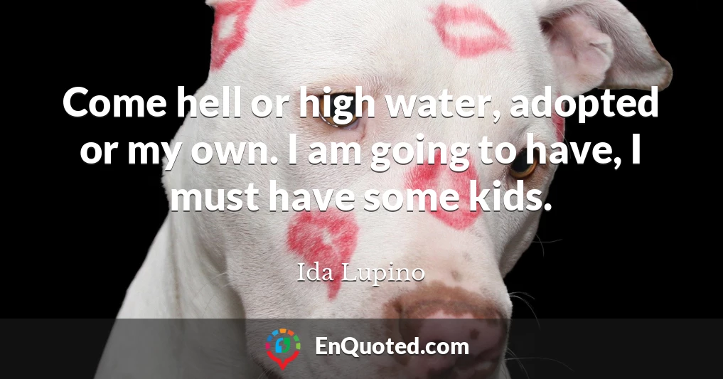 Come hell or high water, adopted or my own. I am going to have, I must have some kids.