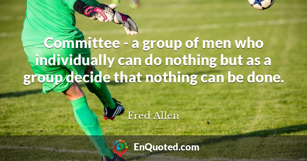 Committee - a group of men who individually can do nothing but as a group decide that nothing can be done.