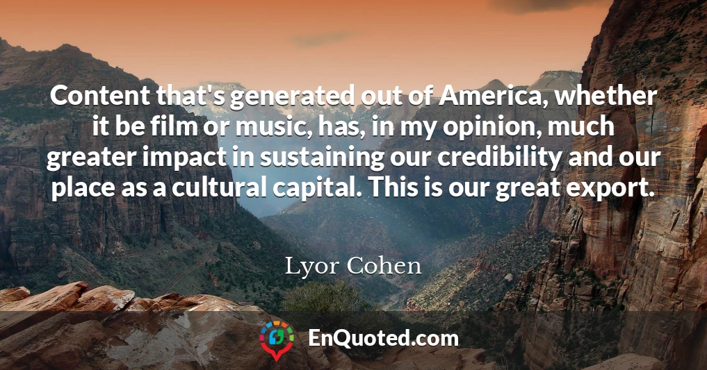 Content that's generated out of America, whether it be film or music, has, in my opinion, much greater impact in sustaining our credibility and our place as a cultural capital. This is our great export.