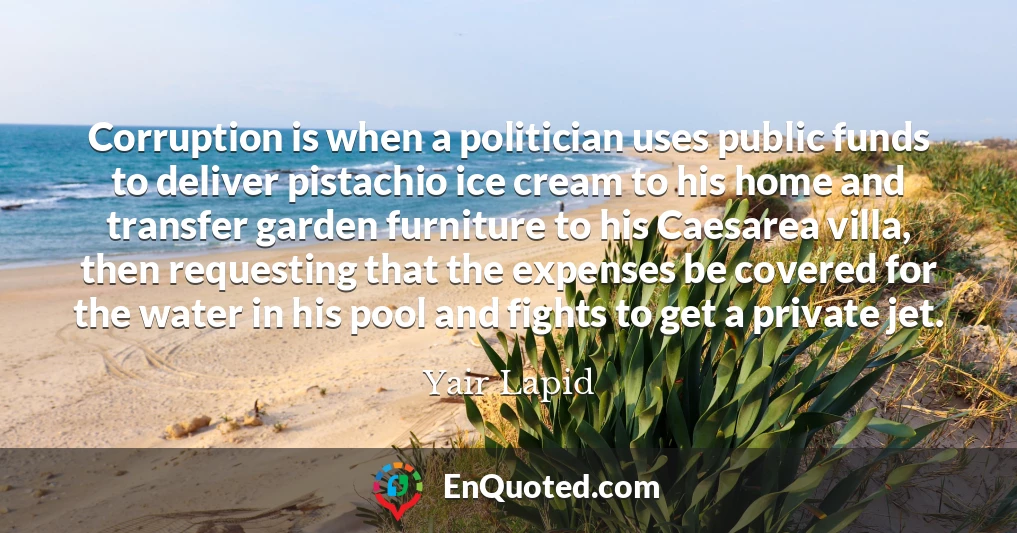 Corruption is when a politician uses public funds to deliver pistachio ice cream to his home and transfer garden furniture to his Caesarea villa, then requesting that the expenses be covered for the water in his pool and fights to get a private jet.