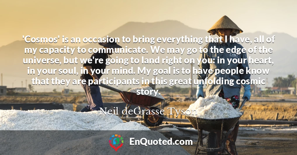 'Cosmos' is an occasion to bring everything that I have, all of my capacity to communicate. We may go to the edge of the universe, but we're going to land right on you: in your heart, in your soul, in your mind. My goal is to have people know that they are participants in this great unfolding cosmic story. 'Cosmos' is an occasion to bring everything that I have, all of my capacity to communicate. We may go to the edge of the universe, but we're going to land right on you: in your heart, in your soul, in your mind. My goal is to have people know that they are participants in this great unfolding cosmic story.