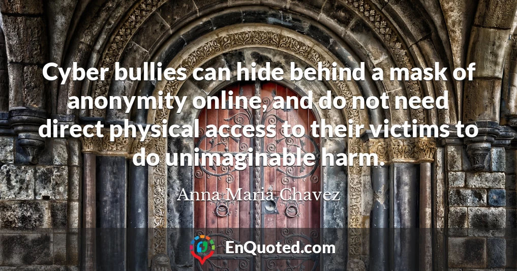 Cyber bullies can hide behind a mask of anonymity online, and do not need direct physical access to their victims to do unimaginable harm.