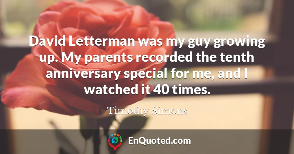 David Letterman was my guy growing up. My parents recorded the tenth anniversary special for me, and I watched it 40 times.