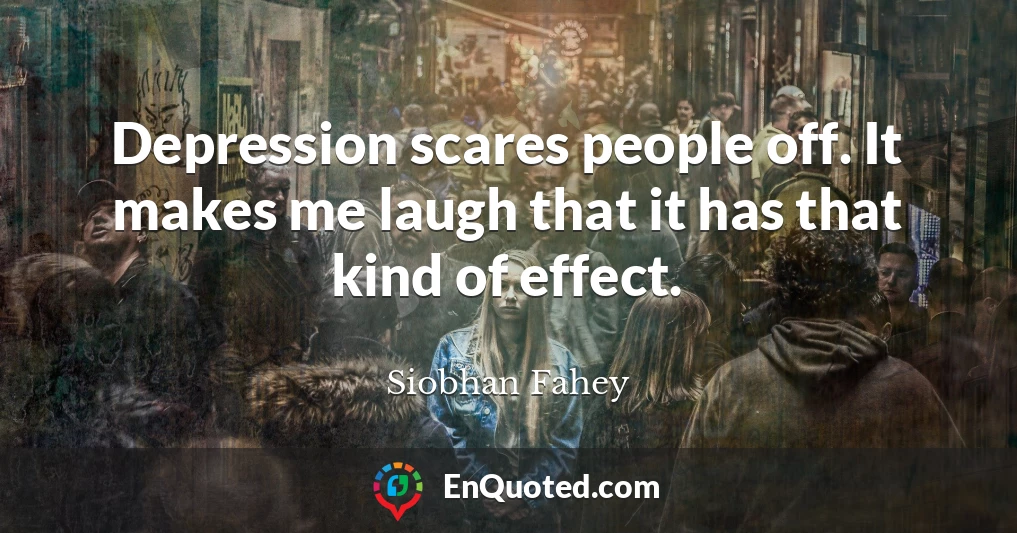 Depression scares people off. It makes me laugh that it has that kind of effect.