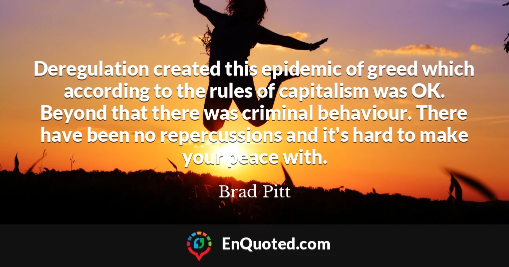Deregulation created this epidemic of greed which according to the rules of capitalism was OK. Beyond that there was criminal behaviour. There have been no repercussions and it's hard to make your peace with.