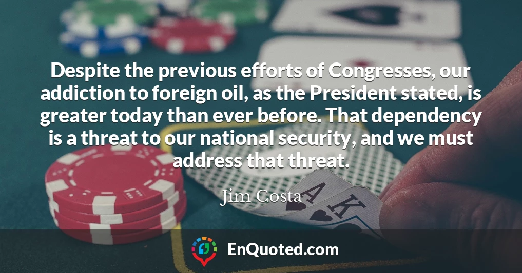 Despite the previous efforts of Congresses, our addiction to foreign oil, as the President stated, is greater today than ever before. That dependency is a threat to our national security, and we must address that threat.