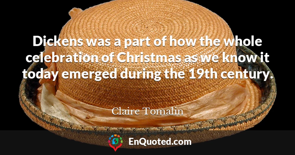 Dickens was a part of how the whole celebration of Christmas as we know it today emerged during the 19th century.