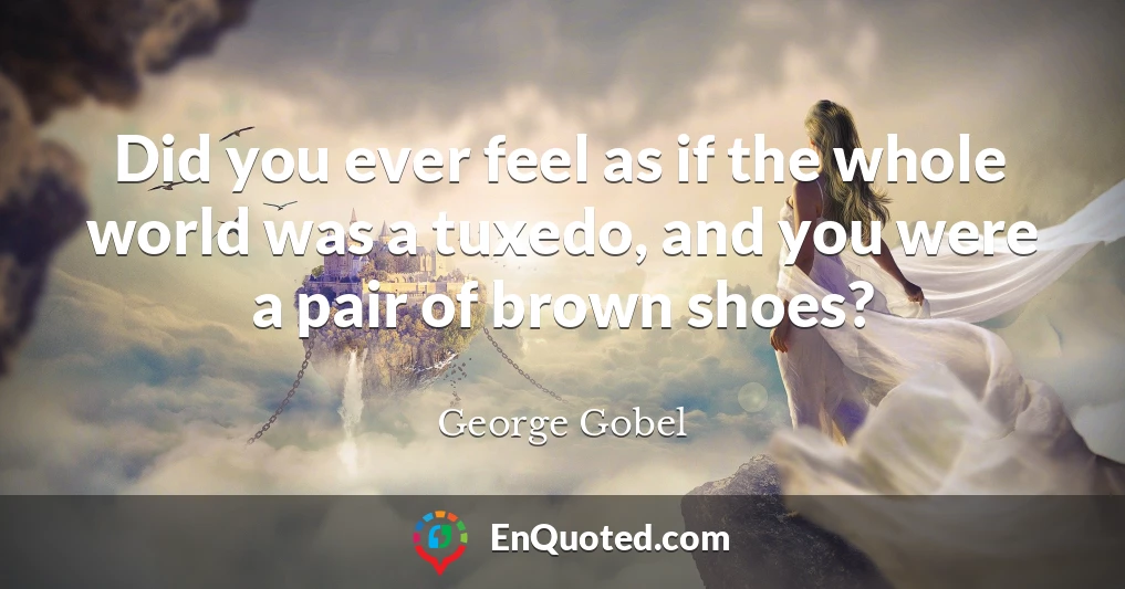 Did you ever feel as if the whole world was a tuxedo, and you were a pair of brown shoes?