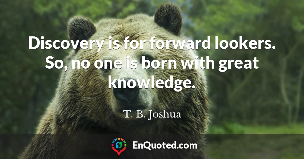 Discovery is for forward lookers. So, no one is born with great knowledge.