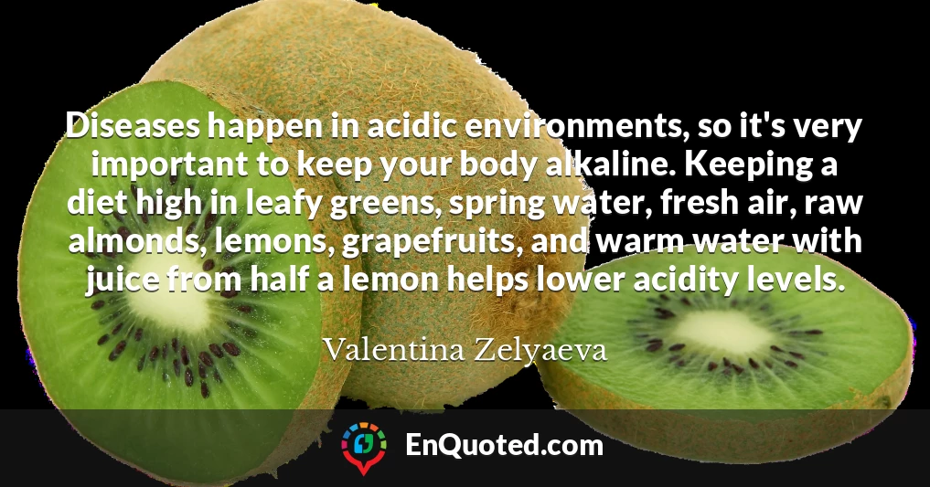 Diseases happen in acidic environments, so it's very important to keep your body alkaline. Keeping a diet high in leafy greens, spring water, fresh air, raw almonds, lemons, grapefruits, and warm water with juice from half a lemon helps lower acidity levels.