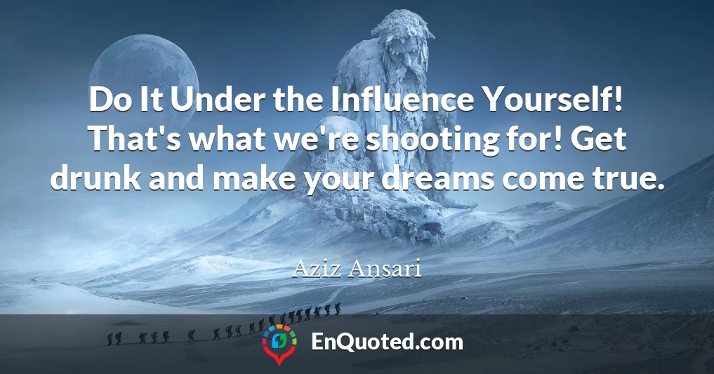 Do It Under the Influence Yourself! That's what we're shooting for! Get drunk and make your dreams come true.