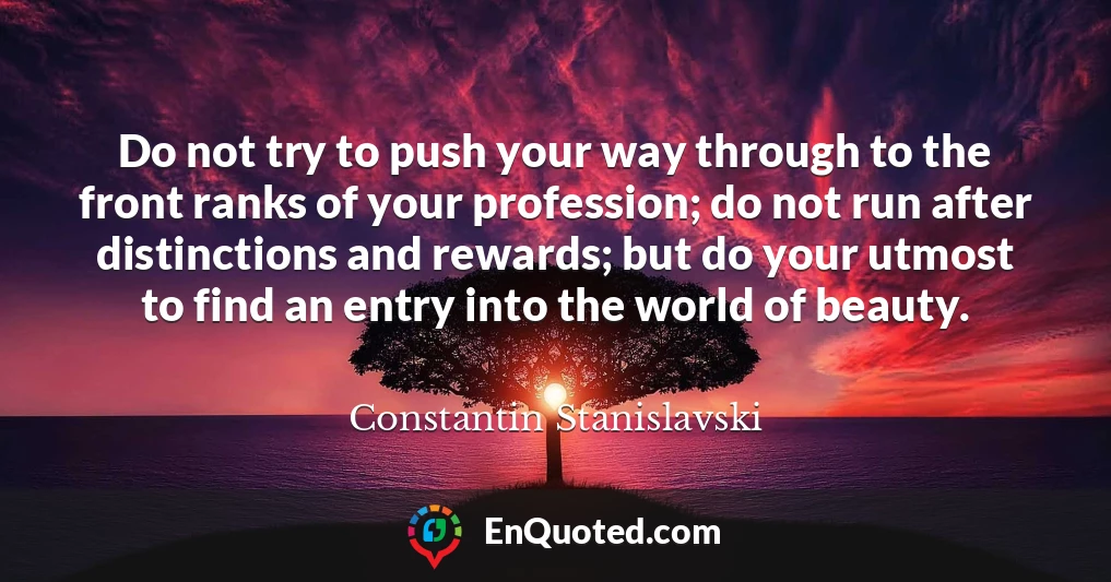 Do not try to push your way through to the front ranks of your profession; do not run after distinctions and rewards; but do your utmost to find an entry into the world of beauty.