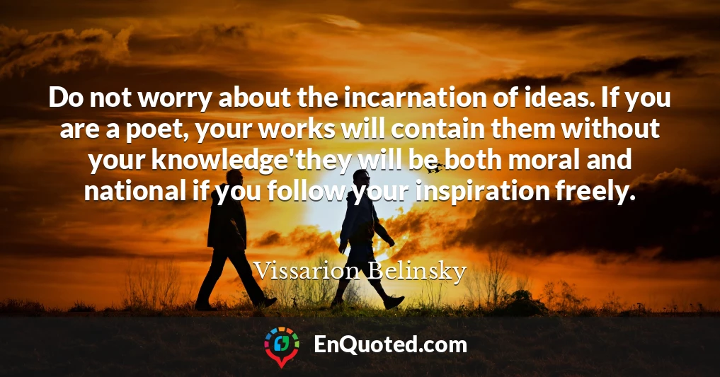 Do not worry about the incarnation of ideas. If you are a poet, your works will contain them without your knowledge'they will be both moral and national if you follow your inspiration freely.