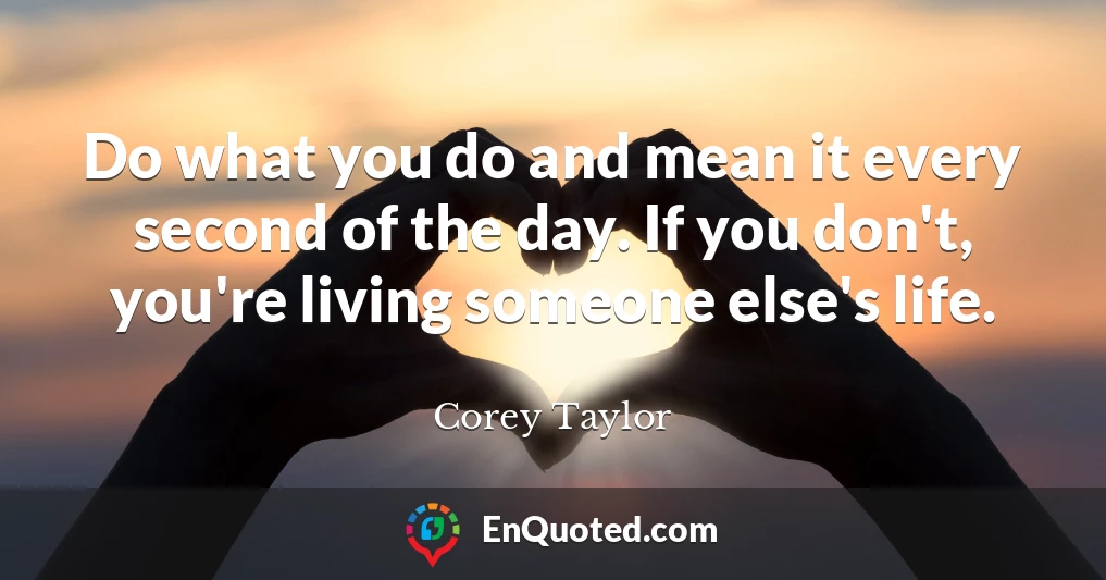 Do what you do and mean it every second of the day. If you don't, you're living someone else's life.