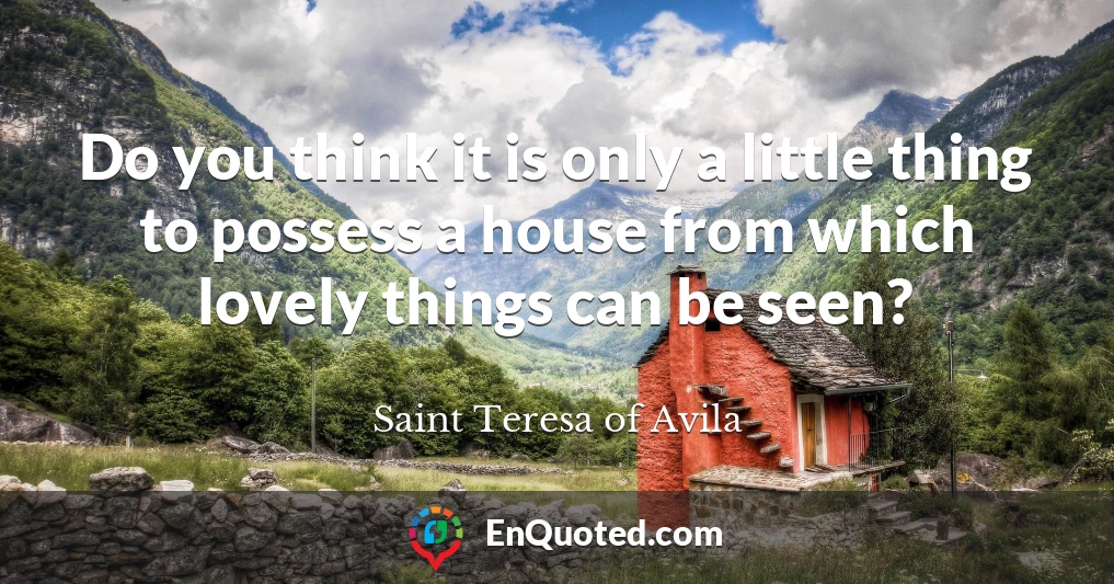 Do you think it is only a little thing to possess a house from which lovely things can be seen?