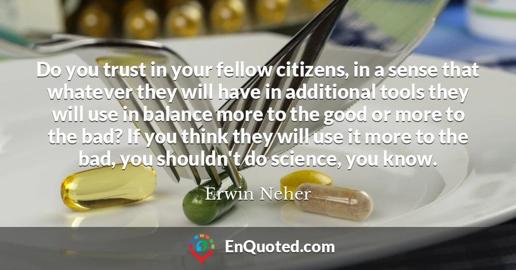 Do you trust in your fellow citizens, in a sense that whatever they will have in additional tools they will use in balance more to the good or more to the bad? If you think they will use it more to the bad, you shouldn't do science, you know.