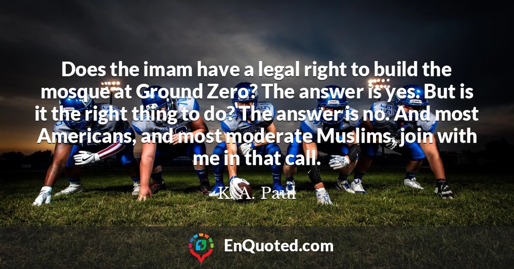 Does the imam have a legal right to build the mosque at Ground Zero? The answer is yes. But is it the right thing to do? The answer is no. And most Americans, and most moderate Muslims, join with me in that call.
