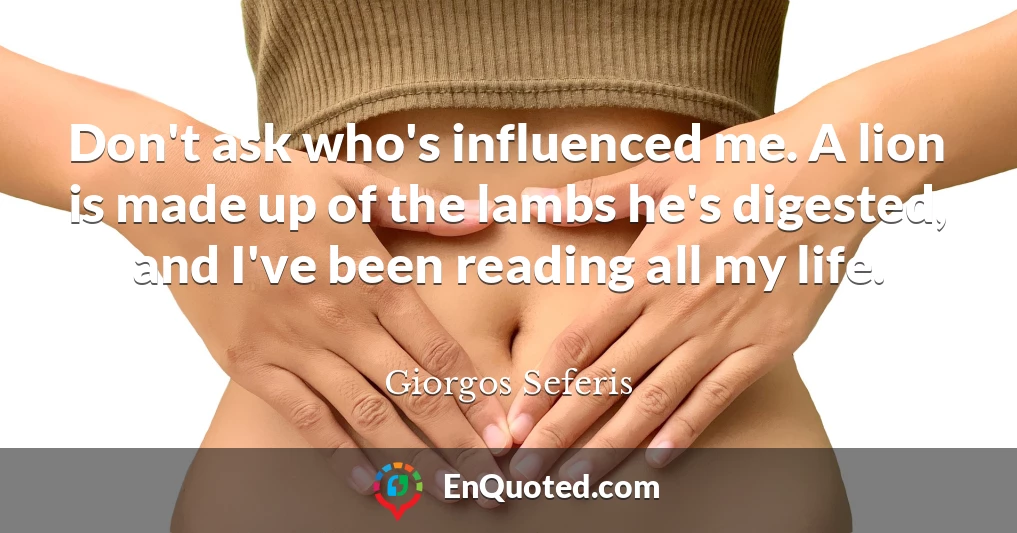 Don't ask who's influenced me. A lion is made up of the lambs he's digested, and I've been reading all my life.