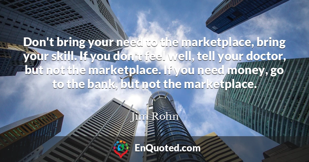 Don't bring your need to the marketplace, bring your skill. If you don't feel well, tell your doctor, but not the marketplace. If you need money, go to the bank, but not the marketplace.