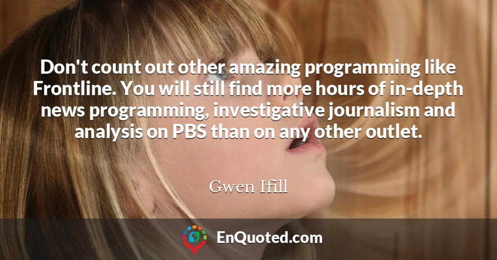 Don't count out other amazing programming like Frontline. You will still find more hours of in-depth news programming, investigative journalism and analysis on PBS than on any other outlet.