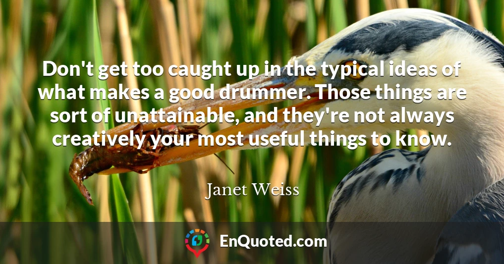 Don't get too caught up in the typical ideas of what makes a good drummer. Those things are sort of unattainable, and they're not always creatively your most useful things to know.