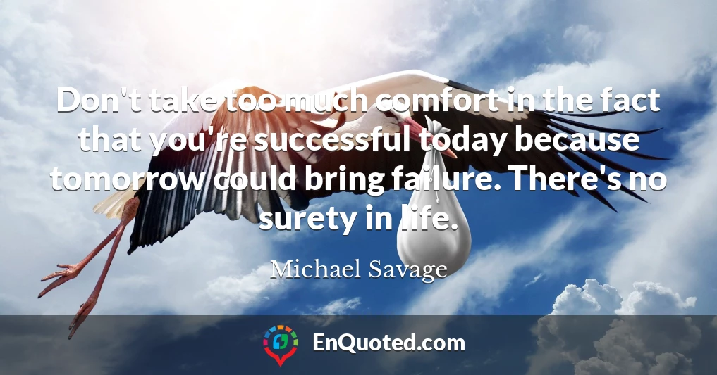 Don't take too much comfort in the fact that you're successful today because tomorrow could bring failure. There's no surety in life.