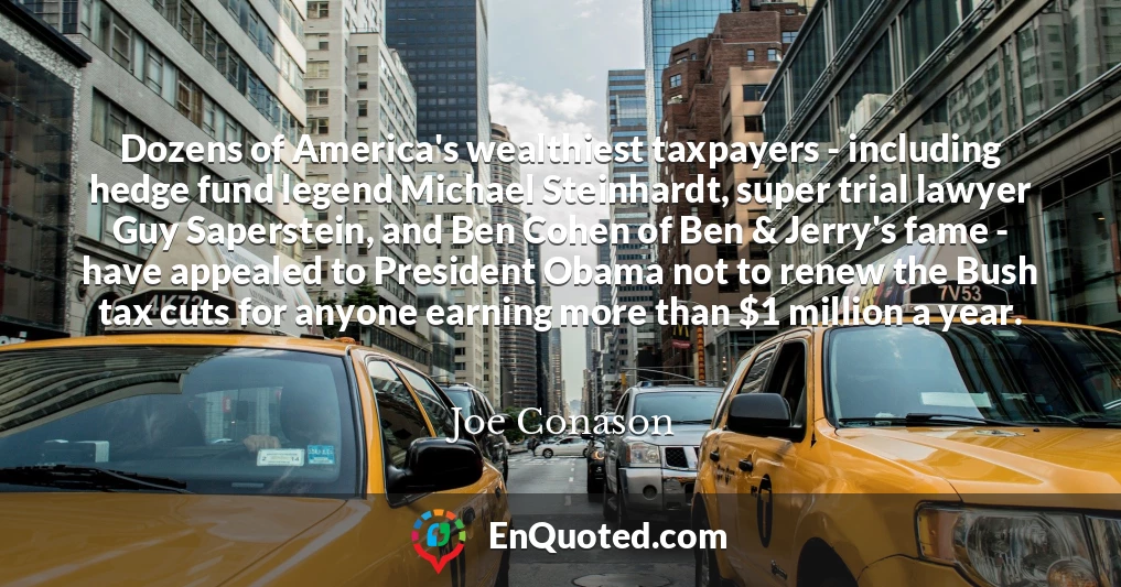 Dozens of America's wealthiest taxpayers - including hedge fund legend Michael Steinhardt, super trial lawyer Guy Saperstein, and Ben Cohen of Ben & Jerry's fame - have appealed to President Obama not to renew the Bush tax cuts for anyone earning more than $1 million a year.