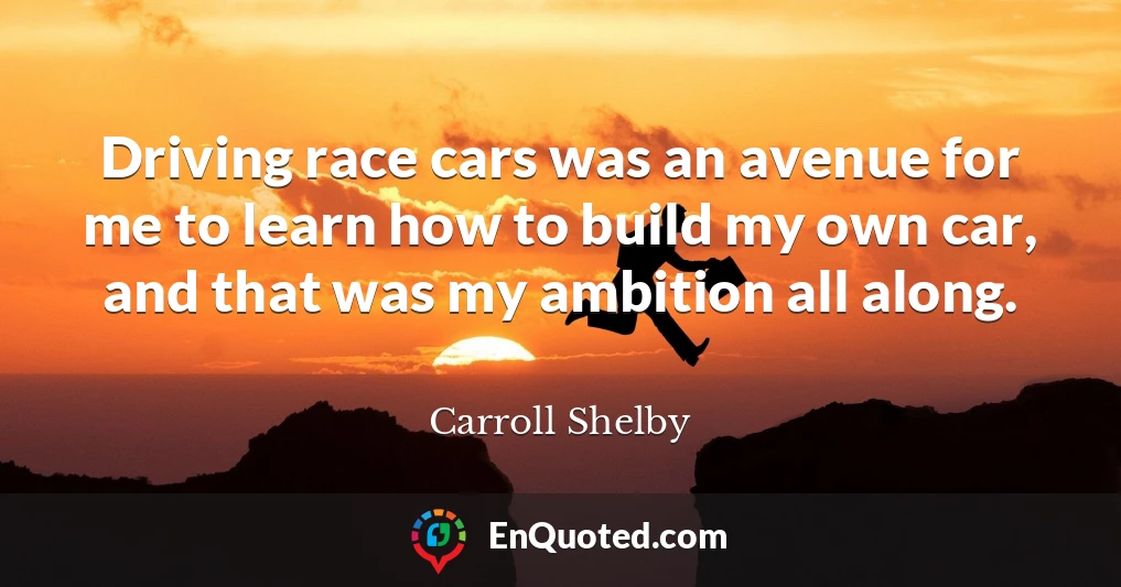 Driving race cars was an avenue for me to learn how to build my own car, and that was my ambition all along.